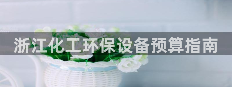 亿万先生007客服：浙江化工环保设备预算指南