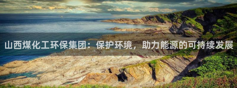 亿万先生官方网站首页：山西煤化工环保集团：保护环境，助力能源的可持续发展