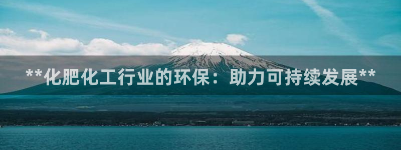 亿万先生手机网页：**化肥化工行业的环保：助力可持续发展**