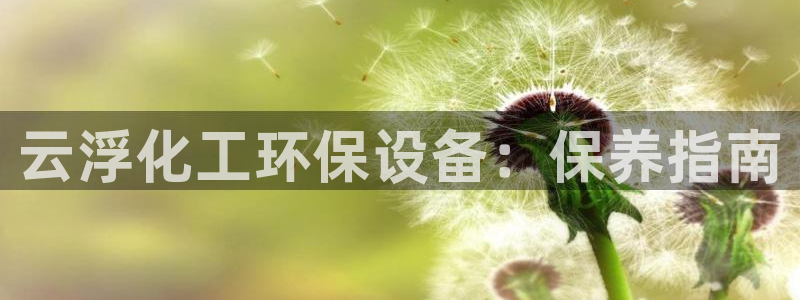 亿万先生官方客服电话：云浮化工环保设备：保养指南
