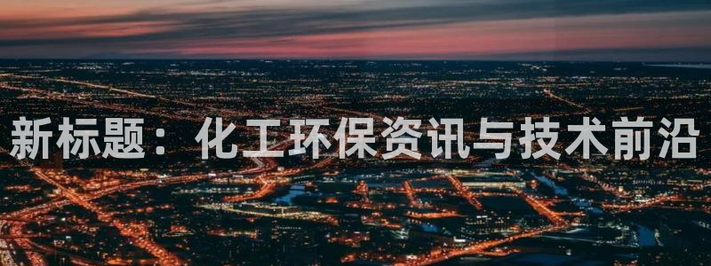 亿万百度吧：新标题：化工环保资讯与技术前沿