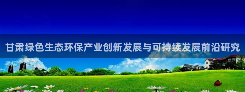 亿万网友在线实时为你解答：甘肃绿色生态环保产业创新发展与可持续发展前沿研究