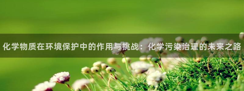 亿万官网手机登录：化学物质在环境保护中的作用与挑战：化学污染治理的未来之路