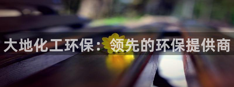 亿万先生客服联系方式：大地化工环保：领先的环保提供商